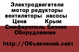 Электродвигатели, мотор-редукторы, вентиляторы, насосы › Цена ­ 123 - Крым, Симферополь Бизнес » Оборудование   